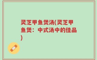 灵芝甲鱼煲汤(灵芝甲鱼煲：中式汤中的佳品)