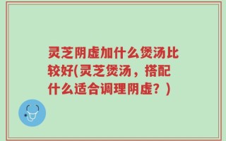 灵芝阴虚加什么煲汤比较好(灵芝煲汤，搭配什么适合调理阴虚？)