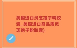 美国进口灵芝孢子粉胶囊_美国进口高品质灵芝孢子粉胶囊)