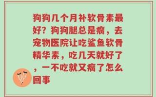 狗狗几个月补软骨素最好？狗狗腿总是瘸，去宠物医院让吃鲨鱼软骨精华素，吃几天就好了，一不吃就又瘸了怎么回事