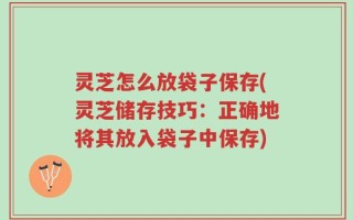 灵芝怎么放袋子保存(灵芝储存技巧：正确地将其放入袋子中保存)