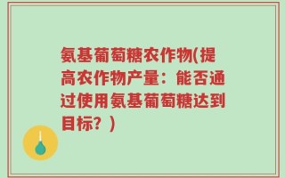 氨基葡萄糖农作物(提高农作物产量：能否通过使用氨基葡萄糖达到目标？)