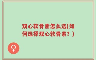 双心软骨素怎么选(如何选择双心软骨素？)