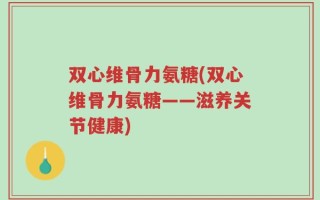 双心维骨力氨糖(双心维骨力氨糖——滋养关节健康)