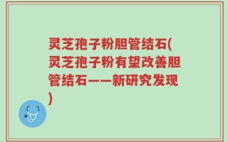 灵芝孢子粉胆管结石(灵芝孢子粉有望改善胆管结石——新研究发现)