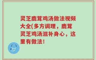 灵芝鹿茸鸡汤做法视频大全(多方调理，鹿茸灵芝鸡汤滋补身心，这里有做法！