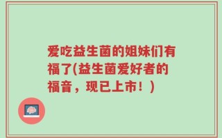 爱吃益生菌的姐妹们有福了(益生菌爱好者的福音，现已上市！)