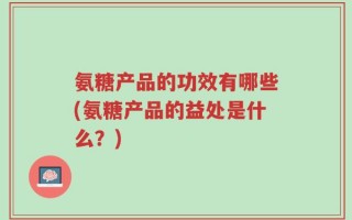 氨糖产品的功效有哪些(氨糖产品的益处是什么？)