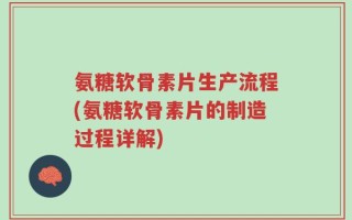 氨糖软骨素片生产流程(氨糖软骨素片的制造过程详解)