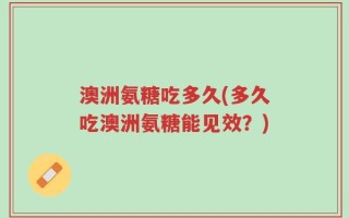 澳洲氨糖吃多久(多久吃澳洲氨糖能见效？)