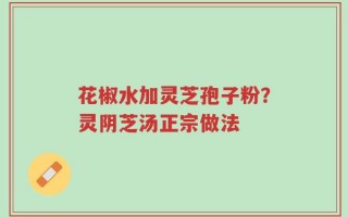 花椒水加灵芝孢子粉？灵阴芝汤正宗做法