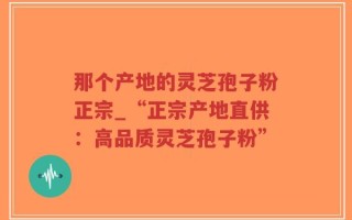 那个产地的灵芝孢子粉正宗_“正宗产地直供：高品质灵芝孢子粉”