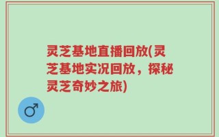 灵芝基地直播回放(灵芝基地实况回放，探秘灵芝奇妙之旅)