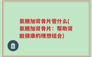 氨糖加肾骨片管什么(氨糖加肾骨片：帮助肾脏健康的理想组合)