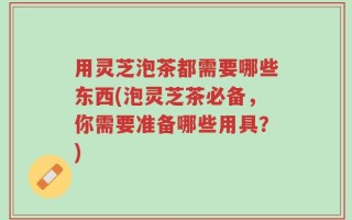 用灵芝泡茶都需要哪些东西(泡灵芝茶必备，你需要准备哪些用具？)