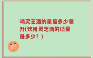 喝灵芝酒的量是多少毫升(饮用灵芝酒的适量是多少？)