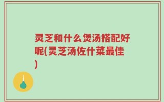 灵芝和什么煲汤搭配好呢(灵芝汤佐什菜最佳)