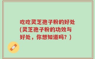 吃吃灵芝孢子粉的好处(灵芝孢子粉的功效与好处，你想知道吗？)