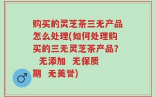 购买的灵芝茶三无产品怎么处理(如何处理购买的三无灵芝茶产品？  无添加  无保质期  无美誉)