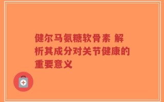 健尔马氨糖软骨素 解析其成分对关节健康的重要意义
