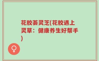 花胶荟灵芝(花胶遇上灵草：健康养生好帮手)