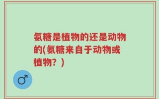 氨糖是植物的还是动物的(氨糖来自于动物或植物？)