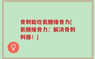 骨刺能吃氨糖维骨力(氨糖维骨力：解决骨刺利器！)