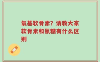 氧基软骨素？请教大家软骨素和氨糖有什么区别