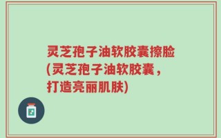 灵芝孢子油软胶囊擦脸(灵芝孢子油软胶囊，打造亮丽肌肤)