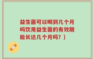 益生菌可以喝到几个月吗饮用益生菌的有效期能长达几个月吗？)