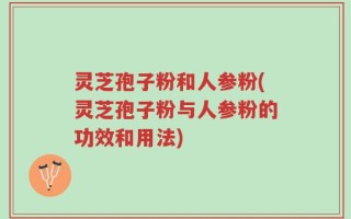 灵芝孢子粉和人参粉(灵芝孢子粉与人参粉的功效和用法)