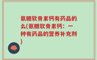 氨糖软骨素钙有药品的么(氨糖软骨素钙：一种有药品的营养补充剂)