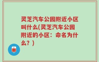 灵芝汽车公园附近小区叫什么(灵芝汽车公园附近的小区：命名为什么？)