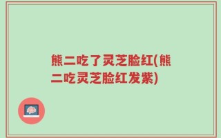 熊二吃了灵芝脸红(熊二吃灵芝脸红发紫)