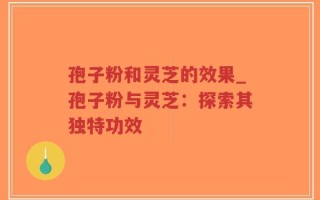孢子粉和灵芝的效果_孢子粉与灵芝：探索其独特功效