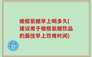 橄榄氨糖早上喝多久(建议用于橄榄氨糖饮品的最佳早上饮用时间)