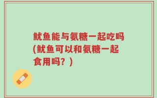 鱿鱼能与氨糖一起吃吗(鱿鱼可以和氨糖一起食用吗？)