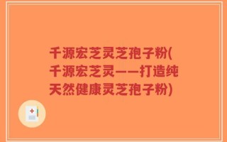 千源宏芝灵芝孢子粉(千源宏芝灵——打造纯天然健康灵芝孢子粉)