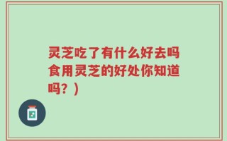 灵芝吃了有什么好去吗食用灵芝的好处你知道吗？)