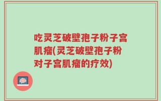 吃灵芝破壁孢子粉子宫肌瘤(灵芝破壁孢子粉对子宫肌瘤的疗效)