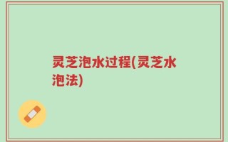 灵芝泡水过程(灵芝水泡法)