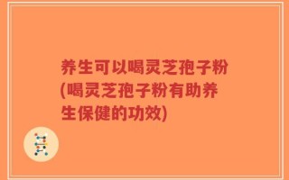 养生可以喝灵芝孢子粉(喝灵芝孢子粉有助养生保健的功效)