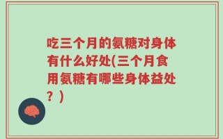 吃三个月的氨糖对身体有什么好处(三个月食用氨糖有哪些身体益处？)