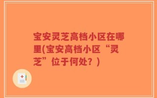 宝安灵芝高档小区在哪里(宝安高档小区“灵芝”位于何处？)