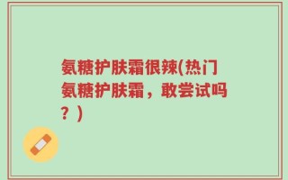 氨糖护肤霜很辣(热门氨糖护肤霜，敢尝试吗？)