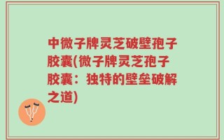 中微子牌灵芝破壁孢子胶囊(微子牌灵芝孢子胶囊：独特的壁垒破解之道)