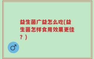 益生菌广益怎么吃(益生菌怎样食用效果更佳？)