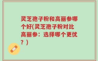 灵芝孢子粉和高丽参哪个好(灵芝孢子粉对比高丽参：选择哪个更优？)
