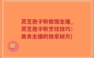 灵芝孢子粉做饭主播_灵芝孢子粉烹饪技巧：美食主播的独家秘方)
