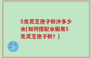 5克灵芝孢子粉冲多少水(如何搭配水服用5克灵芝孢子粉？)